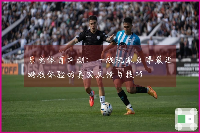 乐竞体育评测：一线玩家分享最近游戏体验的真实反馈与技巧