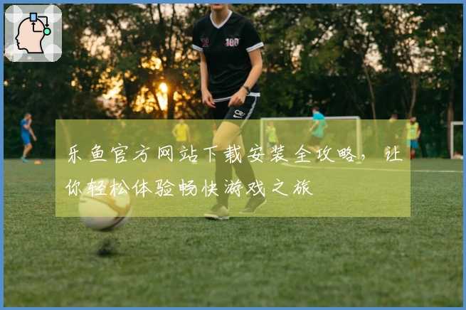 乐鱼官方网站下载安装全攻略，让你轻松体验畅快游戏之旅