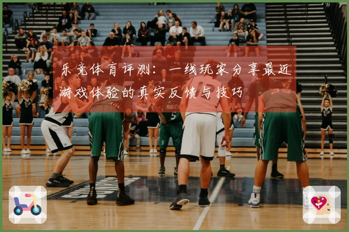 乐竞体育评测：一线玩家分享最近游戏体验的真实反馈与技巧